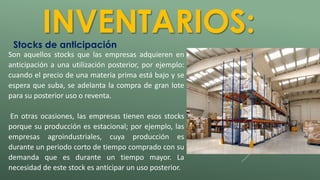 INVENTARIOS: 
Stocks de anticipación 
Son aquellos stocks que las empresas adquieren en 
anticipación a una utilización posterior, por ejemplo: 
cuando el precio de una materia prima está bajo y se 
espera que suba, se adelanta la compra de gran lote 
para su posterior uso o reventa. 
En otras ocasiones, las empresas tienen esos stocks 
porque su producción es estacional; por ejemplo, las 
empresas agroindustriales, cuya producción es 
durante un periodo corto de tiempo comprado con su 
demanda que es durante un tiempo mayor. La 
necesidad de este stock es anticipar un uso posterior. 
 