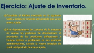 Ejercicio: Ajuste de inventario. 
a) Complete el Kárdex mostrado en la siguiente 
tabla y calcule la rotación del periodo que va de 
enero a julio. 
a) Si el departamento de compras de la empresa 
no realizo las gestiones de devoluciones al 
proveedor de los productos defectuosos a 
tiempo debido a problemas en sus procesos 
administrativos, calcule la nueva rotación de 
stocks del periodo de enero a julio. 
 
