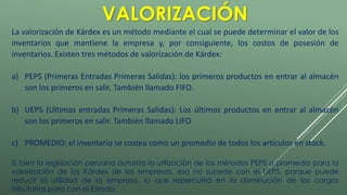 VALORIZACIÓN 
La valorización de Kárdex es un método mediante el cual se puede determinar el valor de los 
inventarios que mantiene la empresa y, por consiguiente, los costos de posesión de 
inventarios. Existen tres métodos de valorización de Kárdex: 
a) PEPS (Primeras Entradas Primeras Salidas): los primeros productos en entrar al almacén 
son los primeros en salir, También llamado FIFO. 
b) UEPS (Ultimas entradas Primeras Salidas): Los últimos productos en entrar al almacén 
son los primeros en salir. También llamado LIFO 
c) PROMEDIO: el inventario se costea como un promedio de todos los artículos en stock. 
Si bien la legislación peruana autoriza la utilización de los métodos PEPS o promedio para la 
valorización de los Kárdex de las empresas, eso no sucede con el UEPS, porque puede 
reducir la utilidad de la empresa, lo que repercutirá en la disminución de las cargas 
tributarias para con el Estado. 
 