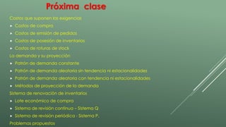 Próxima clase 
Costos que suponen las exigencias 
 Costos de compra 
 Costos de emisión de pedidos 
 Costos de posesión de inventarios 
 Costos de roturas de stock 
La demanda y su proyección 
 Patrón de demanda constante 
 Patrón de demanda aleatoria sin tendencia ni estacionalidades 
 Patrón de demanda aleatoria con tendencia ni estacionalidades 
 Métodos de proyección de la demanda 
Sistema de renovación de inventarios 
 Lote económico de compra 
 Sistema de revisión continua – Sistema Q 
 Sistema de revisión periódica - Sistema P. 
Problemas propuestos 
