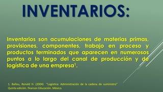 INVENTARIOS: 
Inventarios son acumulaciones de materias primas, 
provisiones, componentes, trabajo en proceso y 
productos terminados que aparecen en numerosos 
puntos a lo largo del canal de producción y de 
logística de una empresa1. 
1. Ballou, Ronald H. (2004) “Logística: Administración de la cadena de suministro” 
Quinta edición. Pearson Educación. México. 
 