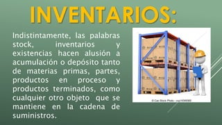 INVENTARIOS: 
Indistintamente, las palabras 
stock, inventarios y 
existencias hacen alusión a 
acumulación o depósito tanto 
de materias primas, partes, 
productos en proceso y 
productos terminados, como 
cualquier otro objeto que se 
mantiene en la cadena de 
suministros. 
 