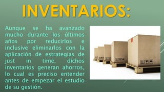 INVENTARIOS: 
Aunque se ha avanzado 
mucho durante los últimos 
años por reducirlos e 
inclusive eliminarlos con la 
aplicación de estrategias de 
just in time, dichos 
inventarios generan ahorros, 
lo cual es preciso entender 
antes de empezar el estudio 
de su gestión. 
 