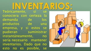 INVENTARIOS: 
Teóricamente, si se 
conociera con certeza la 
demanda de los 
productos de una 
empresa, y si estos se 
pudieran suministrar 
instantáneamente, no 
sería necesario mantener 
inventarios. Dado que no 
esto no es posible, se 
recurren al mantenimiento 
 