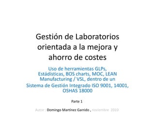 Gestión de Laboratorios
    orientada a la mejora y
       ahorro de costes
         Uso de herramientas GLPs,
     Estádísticas, BOS charts, MOC, LEAN
      Manufacturing / VSL, dentro de un
Sistema de Gestión Integrado ISO 9001, 14001,
                 OSHAS 18000
                        Parte 1

   Autor : Domingo Martínez Garrido , noviembre 2010
 