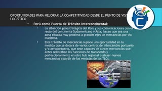 OPORTUNIDADES PARA MEJORAR LA COMPETITIVIDAD DESDE EL PUNTO DE VISTA 
LOGÍSTICO 
• Perú como Puerta de Tránsito Intercontinental: 
• La situación geoestratégica del Perú y sus comunicaciones con el 
resto del continente Sudamericano y Asia, hacen que sea una 
zona situada muy próxima a grandes ejes de mercancías por vía 
marítima. 
• Este tránsito de mercancías supone una oportunidad en la 
medida que se dotara de varios centros de intercambio portuario 
y/o aeroportuario, que sean capaces de atraer mercancías que 
antes realizaban las funciones de transbordo y 
perfeccionamiento en otro hub regional o atraer nuevas 
mercancías a partir de las ventajas de los TLCs. 
 