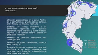 POTENCIALIDADES LOGÍSTICAS DE PERÚ 
- FORTALEZAS 
• Ubicación geoestratégica en la dorsal Pacífico 
en la confluencia de grandes ejes de conexión 
entre Norte y Sur América, y con Asia 
• Existencia de centros productivos y de 
distribución regionales con actividad 
económica propia relevante y buena ubicación 
respecto a los grandes centros andinos de 
producción y consumo 
• Existencia de capacidad institucional para 
liderar procesos 
• Existencia de planes consolidados, como el 
PENX, PNDP y PIT 
• Presencia de grandes empresas con capacidad 
económica y un sector empresarial con 
capacidad para desarrollar emprendimientos 
logísticos de alta inversión 
 