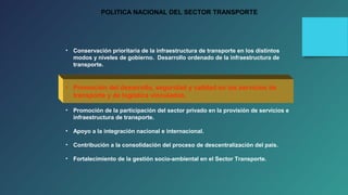 POLITICA NACIONAL DEL SECTOR TRANSPORTE 
• Conservación prioritaria de la infraestructura de transporte en los distintos 
modos y niveles de gobierno. Desarrollo ordenado de la infraestructura de 
transporte. 
• Promoción del desarrollo, seguridad y calidad en los servicios de 
transporte y de logística vinculados. 
• Promoción de la participación del sector privado en la provisión de servicios e 
infraestructura de transporte. 
• Apoyo a la integración nacional e internacional. 
• Contribución a la consolidación del proceso de descentralización del país. 
• Fortalecimiento de la gestión socio-ambiental en el Sector Transporte. 
 