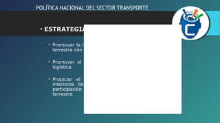 POLÍTICA NACIONAL DEL SECTOR TRANSPORTE 
• ESTRATEGIAS ESPECIFICAS: 
• Promover la integración de los servicios de transporte 
terrestre con otras actividades logísticas vinculadas 
• Promover el desarrollo y diversificación de la oferta 
logística 
• Propiciar el desarrollo de una red de terminales 
interiores de carga y de pasajeros y fomentar la 
participación de los operadores del transporte 
terrestre 
 