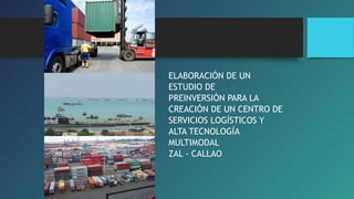 ELABORACIÓN DE UN 
ESTUDIO DE 
PREINVERSIÓN PARA LA 
CREACIÓN DE UN CENTRO DE 
SERVICIOS LOGÍSTICOS Y 
ALTA TECNOLOGÍA 
MULTIMODAL 
ZAL - CALLAO 
 