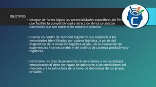 OBJETIVOS 
• Integrar de forma lógica las potencialidades específicas del Perú, 
que facilite la competitividad y atracción de los productos 
nacionales que son materia de comercio exterior. 
• Diseñar un centro de servicios logísticos que responda a las 
necesidades identificadas por cadena logística, a partir del 
diagnóstico de la situación logística actual, de la evaluación de 
experiencias internacionales y del análisis de cadenas productivas y 
logísticas. 
• Determinar el plan de promoción de inversiones y sus estrategia 
comunicacional debe ser capaz de adaptarse a las condiciones del 
mercado y a la estructura de la toma de decisiones de los grupos 
privados. 
 
