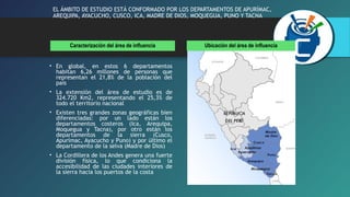 EL ÁMBITO DE ESTUDIO ESTÁ CONFORMADO POR LOS DEPARTAMENTOS DE APURÍMAC, 
AREQUIPA, AYACUCHO, CUSCO, ICA, MADRE DE DIOS, MOQUEGUA, PUNO Y TACNA 
Caracterización del área de influencia Ubicación del área de influencia 
• En global, en estos 6 departamentos 
habitan 6,26 millones de personas que 
representan el 21,8% de la población del 
país 
• La extensión del área de estudio es de 
324.720 Km2, representando el 25,3% de 
todo el territorio nacional 
• Existen tres grandes zonas geográficas bien 
diferenciadas: por un lado están los 
departamentos costeros (Ica, Arequipa, 
Moquegua y Tacna), por otro están los 
departamentos de la sierra (Cusco, 
Apurímac, Ayacucho y Puno) y por último el 
departamento de la selva (Madre de Dios) 
• La Cordillera de los Andes genera una fuerte 
división física, lo que condiciona la 
accesibilidad de las ciudades interiores de 
la sierra hacia los puertos de la costa 
 