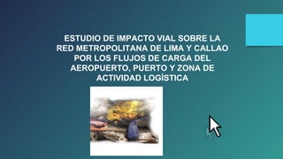 ESTUDIO DE IMPACTO VIAL SOBRE LA 
RED METROPOLITANA DE LIMA Y CALLAO 
POR LOS FLUJOS DE CARGA DEL 
AEROPUERTO, PUERTO Y ZONA DE 
ACTIVIDAD LOGÍSTICA 
 