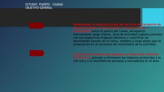ESTUDIO PUERTO – CIUDAD 
OBJETIVO GENERAL 
Dimensionar la situación actual del servicio de Transporte de 
Carga orientado a la importación / exportación de 
mercaderías entre el puerto del Callao, Aeropuerto 
Internacional Jorge Chávez, Zona de Actividad Logística prevista 
con sus respectivos Orígenes/Destinos y cuantificar las 
necesidades futuras (en el corto, mediano y largo plazo) que se 
presentarán en un escenario de crecimiento de la actividad, 
Proponer alternativas que aseguren un desarrollo eficiente 
del servicio, prevean y minimicen los impactos producidos a la 
red vial y a la movilidad de personas y mercaderías en el área. 
 