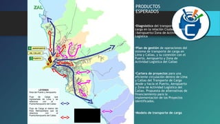 PRODUCTOS 
ESPERADOS 
•Diagnóstico del transporte de 
carga en la relación Ciudad – Puerto 
/Aeropuerto/Zona de Actividad 
Logística 
•Plan de gestión de operaciones del 
sistema de transporte de carga en 
Lima y Callao, y su conexión con el 
Puerto, Aeropuerto y Zona de 
Actividad Logística del Callao 
•Cartera de proyectos para una 
eficiente circulación dentro de Lima 
y Callao del Transporte de Carga 
desde y hacia el Puerto, Aeropuerto 
y Zona de Actividad Logística del 
Callao. Propuesta de alternativas de 
financiamiento para la 
implementación de los Proyectos 
identificados. 
•Modelo de transporte de carga 
ZZAALL 
AEROPUERTO 
ZAL CALLAO 
PUERTO 
LEYENDA 
Área del Puerto y Aeropuerto 
Flujo de Carga que 
ingresa/sale de Lima y se 
relaciona con el 
Puerto/Aeropuerto del Callao 
Flujo de Carga al interior del 
Área Metropolitana que se 
relaciona con el 
Puerto/Aeropuerto del Callao 
Flujo de Carga que 
ingresa/sale de Lima y 
se relaciona con el 
Puerto/Aeropuerto del 
Callao 
 