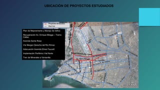 UBICACIÓN DE PROYECTOS ESTUDIADOS 
Plan de Mejoramiento y Manejo de tráfico 
Recuperación Av. Enrique Meiggs – Tramo 
Callao 
Avenida Santa Rosa 
Vía Margen Derecha del Río Rímac 
Adecuación Avenida Elmer Faucett 
Implantación Periférico Vial Norte 
Tren de Minerales a Ventanilla 
 