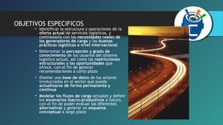 OBJETIVOS ESPECIFICOS 
• Identificar la estructura y operaciones de la 
oferta actual de servicios logísticos, y 
contrastarla con las necesidades reales de 
los generadores de carga y las buenas 
prácticas logísticas a nivel internacional 
• Determinar la percepción y grado de 
conocimiento de los usuarios del sistema 
logístico actual, así como las restricciones 
estructurales y las oportunidades que 
ofrece, con el fin de generar 
recomendaciones a corto plazo 
• Diseñar una base de datos de los actores 
involucrados en el sector que pueda 
actualizarse de forma permanente y 
continua 
• Modelar los flujos de carga actuales y definir 
los escenarios macro-productivos a futuro, 
con el fin de poder evaluar las diferentes 
alternativas y generar un esquema 
conceptual a largo plazo 
 