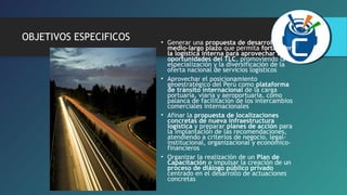 OBJETIVOS ESPECIFICOS • Generar una propuesta de desarrollo a 
medio-largo plazo que permita fortalecer 
la logística interna para aprovechar las 
oportunidades del TLC, promoviendo la 
especialización y la diversificación de la 
oferta nacional de servicios logísticos 
• Aprovechar el posicionamiento 
geoestratégico del Perú como plataforma 
de tránsito internacional de la carga 
portuaria, viaria y aeroportuaria, como 
palanca de facilitación de los intercambios 
comerciales internacionales 
• Afinar la propuesta de localizaciones 
concretas de nueva infraestructura 
logística y preparar planes de acción para 
la implantación de las recomendaciones, 
atendiendo a criterios de negocio, legal-institucional, 
organizacional y económico-financieros 
• Organizar la realización de un Plan de 
Capacitación e impulsar la creación de un 
proceso de diálogo público privado 
centrado en el desarrollo de actuaciones 
concretas 
 