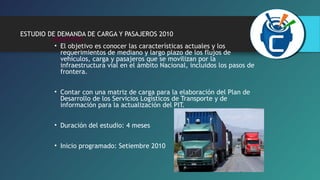 ESTUDIO DE DEMANDA DE CARGA Y PASAJEROS 2010 
OBJETIVO 
• El objetivo es conocer las características actuales y los 
requerimientos de mediano y largo plazo de los flujos de 
vehículos, carga y pasajeros que se movilizan por la 
infraestructura vial en el ámbito Nacional, incluidos los pasos de 
frontera. 
• Contar con una matriz de carga para la elaboración del Plan de 
Desarrollo de los Servicios Logísticos de Transporte y de 
información para la actualización del PIT. 
• Duración del estudio: 4 meses 
• Inicio programado: Setiembre 2010 
 