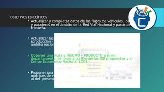 OBJETIVOS ESPECÍFICOS 
• Actualizar y completar datos de los flujos de vehículos, carga 
y pasajeros en el ámbito de la Red Vial Nacional y pasos de 
frontera. 
• Actualizar las matrices origen – destino de vehículos, de carga 
(producción – consumo) y motivo de viaje de pasajeros en al 
ámbito nacional y pasos de frontera. 
• Obtener una matriz INSUMO – PRODUCTO a nivel 
departamental en base a las Encuestas OD propuestas y al 
Censo Económico Nacional 2008 
• Proponer una metodología para la actualización de las 
matrices de vehículos, carga y pasajeros en años posteriores 
al del presente estudio. 
 
