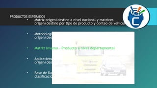 PRODUCTOS ESPERADOS 
• Matriz origen/destino a nivel nacional y matrices 
origen/destino por tipo de producto y conteo de vehículos. 
• Metodología de actualización de la matriz de demanda 
origen/destino propuesta por el consultor 
• Matriz Insumo – Producto a nivel departamental 
• Aplicativos informáticos de ingreso de datos de la encuesta 
origen/destino y de los conteos de clasificación vehicular. 
• Base de Datos - Encuesta origen/destino, conteos de 
clasificación vehicular. 
 