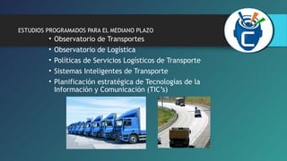 ESTUDIOS PROGRAMADOS PARA EL MEDIANO PLAZO 
• Observatorio de Transportes 
• Observatorio de Logística 
• Políticas de Servicios Logísticos de Transporte 
• Sistemas Inteligentes de Transporte 
• Planificación estratégica de Tecnologías de la 
Información y Comunicación (TIC’s) 
 