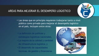 AREAS PARA MEJORAR EL DESEMPEÑO LOGISTICO 
• Las áreas que en principio requieren trabajarse tanto a nivel 
público como privado para mejorar el desempeño logístico 
en el país, incluyen entre otras: 
• La definición de políticas y 
estrategias logísticas nacionales, 
• La mejora de la calidad y cantidad 
de infraestructura logística, y 
• El desarrollo de capacidades 
técnicas, de gestión y financieras 
 
