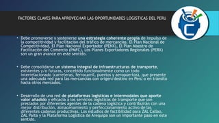 FACTORES CLAVES PARA APROVECHAR LAS OPORTUNIDADES LOGISTICAS DEL PERU 
• Debe promoverse y sostenerse una estrategia coherente propia de impulso de 
la competitividad y facilitación del tráfico de mercancías. El Plan Nacional de 
Competitividad, El Plan Nacional Exportador (PENX), El Plan Maestro de 
Facilitación del Comercio (PMFC), Los Planes Exportadores Regionales (PERX) 
son un gran avance en este sentido. 
• Debe consolidarse un sistema integral de infraestructuras de transporte, 
existentes y/o futuras, concebido funcionalmente como un todo 
interrelacionado (carreteras, ferrocarril, puertos y aeropuertos), que presente 
una adecuada red para las mercancías con origen/destino en Perú o en tránsito 
hacia otros mercados. 
• Desarrollo de una red de plataformas logísticas e intermodales que aporte 
valor añadido y eficacia a los servicios logísticos de transporte que son 
prestados por diferentes agentes de la cadena logística y contribuirán con una 
mejor distribución, almacenamiento y perfeccionamiento activo de las 
diferentes cadenas productivas. Los estudios de factibilidad para ZAL Callao, 
ZAL Paita y la Plataforma Logística de Arequipa son un importante paso en este 
sentido. 
 