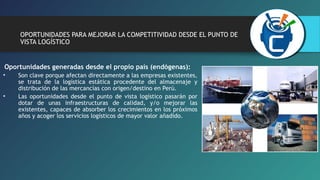 OPORTUNIDADES PARA MEJORAR LA COMPETITIVIDAD DESDE EL PUNTO DE 
VISTA LOGÍSTICO 
Oportunidades generadas desde el propio país (endógenas): 
• Son clave porque afectan directamente a las empresas existentes, 
se trata de la logística estática procedente del almacenaje y 
distribución de las mercancías con origen/destino en Perú. 
• Las oportunidades desde el punto de vista logístico pasarán por 
dotar de unas infraestructuras de calidad, y/o mejorar las 
existentes, capaces de absorber los crecimientos en los próximos 
años y acoger los servicios logísticos de mayor valor añadido. 
 