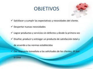 OBJETIVOS
 Satisfacer y cumplir las expectativas y necesidades del cliente.
 Despertar nuevas necesidades
 Lograr productos y servicios sin defectos y desde la primera vez
 Diseñar, producir y entregar un producto de satisfacción total y
de acuerdo a las normas establecidas
 Dar respuesta inmediata a las solicitudes de los clientes  Just
in time

 