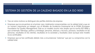 SISTEMA DE GESTIÓN DE LA CALIDAD BASADO EN LA ISO 9000
 Tras ver estos motivos se distinguen dos perfiles distintos de empresa:
 Empresas que se encuentran en el primer caso, totalmente comprometidas con la calidad total y que en
un número importante ya trabajan con el Modelo de Excelencia Empresarial de la EFQM (European
Foundation for Quality Management). Éste es un modelo mucho más amplio que la norma ISO 9000 y
que contempla: liderazgo, política y estrategia, personas, alianzas y recursos, procesos, resultados en las
personas, resultados en los clientes, resultados en la sociedad y resultados clave (aunque este modelo
no es certificable).
 Empresas que se han certificado debido más a circunstancias “externas” que por su compromiso con la
calidad total.
 