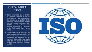 QUÉ SIGNIFICA
“ISO”?
 Es un organismo que se dedica
a publicar normas a escala
internacional y que en este caso
(el campo de la gestión de la
calidad), tomando como base la
norma British Standard: BS-
5720, ha venido confeccionando
la serie de normas ISO referidas
a los SGC desde hace varios
años.
 Sus normas son el resultado de
acuerdos logrados por todos los
representantes, quienes
defienden los intereses de los
sectores industriales de cada
uno de sus países al crear o
modificar las normas y políticas
de ISO.
 