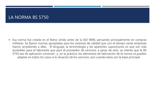 LA NORMA BS 5750
 Esa norma fue creada en el Reino Unido antes de la ISO 9000, pensando principalmente en compras
militares. Se fijaron normas apropiadas para los sistemas de calidad que con el tiempo varias empresas
fueron accediendo a ellas. . El lenguaje, la terminología y las aparentes suposiciones es que son más
accesibles para el fabricante que para el proveedor de servicios, a pesar de esto, se intenta que la BS
5750 sea de aplicación universal ; y, en la práctica, los elementos de fabricación de la norma se pueden
adaptar en todos los casos a la situación de los servicios, aún cuando estos son la base principal.
 