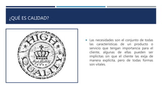¿QUÉ ES CALIDAD?
 Las necesidades son el conjunto de todas
las características de un producto o
servicio que tengan importancia para el
cliente, algunas de ellas pueden ser
implícitas sin que el cliente las exija de
manera explícita, pero de todas formas
son vitales.
 