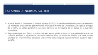 LA FAMILIA DE NORMAS ISO 9000
 A pesar de que la creación de la serie de normas ISO 9000 se basó tomando como punto de referencia
las normas BS 5750 emitidas por el Instituto Británico de Normas de Gran Bretaña, el objetivo principal
de la norma es utilizar parámetros generales comunes en la mayoría de los países en la cual será
implantada.
 Seguramente por esto último, la norma ISO 9001 es tan genérica, de modo que pueda ajustarse a casi
cualquier empresa u organización con o sin ánimo de lucro. Se diseñó de manera que fuera posible
satisfacer los requerimientos básicos de una correcta operación para organizaciones de cualquier tipo y
tamaño.
 