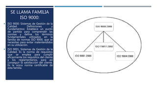 SE LLAMA FAMILIA
ISO 9000:
 ISO 9000: Sistemas de Gestión de la
Calidad. Definiciones y
Fundamentos: Establece un punto
de partida para comprender las
normas y define los términos
fundamentales utilizados en la
familia de normas ISO 9000, que se
necesitan para evitar malentendidos
en su utilización.
 ISO 9001, Sistemas de Gestión de la
Calidad. Es la norma de requisitos
que se emplea para cumplir
eficazmente los requisitos del cliente
y los reglamentarios, para así
conseguir la satisfacción del cliente.
Es la única norma certificable de
esta familia.
 