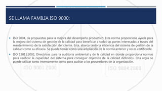 SE LLAMA FAMILIA ISO 9000:
 ISO 9004, da propuestas para la mejora del desempeño productivo. Esta norma proporciona ayuda para
la mejora del sistema de gestión de la calidad para beneficiar a todas las partes interesadas a través del
mantenimiento de la satisfacción del cliente. Esta, abarca tanto la eficiencia del sistema de gestión de la
calidad como su eficacia. Se puede tomar como una ampliación de la norma anterior y no es certificable.
 ISO 19011:2002, Directrices para la auditoría ambiental y de la calidad en donde proporciona normas
para verificar la capacidad del sistema para conseguir objetivos de la calidad definidos. Esta regla se
puede utilizar tanto internamente como para auditar a los proveedores de la organización.
 