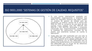 ISO 9001:2000 “SISTEMAS DE GESTIÓN DE CALIDAD. REQUISITOS”
 Es una norma internacional aceptada por
innumerables organizaciones y empresas que
define los requisitos mínimos que debe cumplir
un sistema de gestión de calidad para ser
certificado. La anterior versión de la norma ISO
9000 de 1994 se componía de una serie de tres
normas cuyos códigos eran ISO 9001:94, ISO
9002:94 y ISO 9003:94, destinadas a empresas
industriales que, respectivamente, contemplasen
la totalidad de operaciones, incluidas las de
diseño, que solamente tuviesen en cuenta la
fabricación.
 Todas ellas han sido sustituidas por una sola, la
ISO 9001:2000 que señala los requisitos de un
sistema de gestión de la calidad certificable y que
se complementa con la ISO 9000:2000 que se
refiere a los fundamentos y el vocabulario y con la
ISO 9004:2000 que se ocupa de las directrices
para la mejora del desempeño.
 