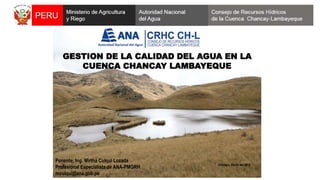 GESTION DE LA CALIDAD DEL AGUA EN LA
CUENCA CHANCAY LAMBAYEQUE
Chiclayo, Marzo del 2015
Ponente: Ing. Mirtha Culqui Lozada
Profesional Especialista de ANA-PMGRH
mculqui@ana.gob.pe
 