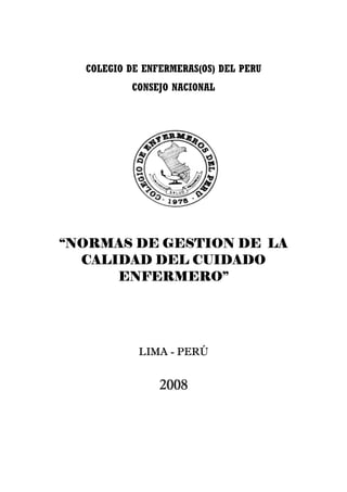 COLEGIO DE ENFERMERAS(OS) DEL PERU
          CONSEJO NACIONAL




“NORMAS DE GESTION DE LA
  CALIDAD DEL CUIDADO
      ENFERMERO”




            LIMA - PERÚ


                2008
 