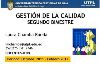 GESTIÓN DE LA CALIDAD SEGUNDO BIMESTRE Laura Chamba Rueda  [email_address] 2570275 Ext. 2746 DOCENTES-UTPL Período: Octubre  2011 – Febrero 2012 