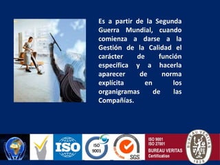 Es a partir de la Segunda Guerra Mundial, cuando comienza a darse a la Gestión de la Calidad el carácter de función específica y a hacerla aparecer de norma explícita en los organigramas de las Compañías.