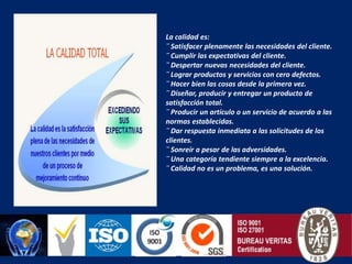 La calidad es:¨ Satisfacer plenamente las necesidades del cliente.¨ Cumplir las expectativas del cliente.¨ Despertar nuevas necesidades del cliente.¨ Lograr productos y servicios con cero defectos.¨ Hacer bien las cosas desde la primera vez.¨ Diseñar, producir y entregar un producto de satisfacción total.¨ Producir un artículo o un servicio de acuerdo a las normas establecidas.¨ Dar respuesta inmediata a las solicitudes de los clientes.¨ Sonreír a pesar de las adversidades.¨ Una categoría tendiente siempre a la excelencia.¨ Calidad no es un problema, es una solución.