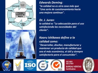 Edwards Deming: "la calidad no es otra cosa más que "Una serie de cuestionamiento hacia una mejora continua".Dr. J. Juran:la calidad es "La adecuación para el uso satisfaciendo las necesidades del cliente".Kaoru Ishikawa define a la calidad como: "Desarrollar, diseñar, manufacturar y mantener un producto de calidad que sea el más económico, el útil y siempre satisfactorio para el consumidor".