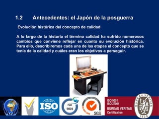 PHILIP CROSBY”Calidad es cumplimiento de requisitos”ARMAND FEIGENBAUM“Satisfacción de las expectativas del cliente”.GENICHI TAGUCHI“Calidad es la menor pérdida posible para la sociedad”.1.2       Antecedentes: el Japón de la posguerra Evolución histórica del concepto de calidadA lo largo de la historia el término calidad ha sufrido numerosos cambios que conviene reflejar en cuanto su evolución histórica. Para ello, describiremos cada una de las etapas el concepto que se tenía de la calidad y cuáles eran los objetivos a perseguir. 