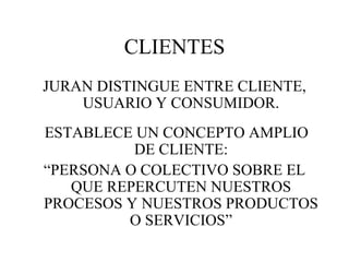 CLIENTES JURAN DISTINGUE ENTRE CLIENTE, USUARIO Y CONSUMIDOR. ESTABLECE UN CONCEPTO AMPLIO DE CLIENTE: “ PERSONA O COLECTIVO SOBRE EL QUE REPERCUTEN NUESTROS PROCESOS Y NUESTROS PRODUCTOS O SERVICIOS” 