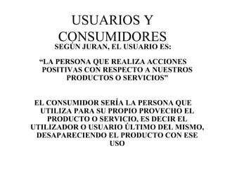 USUARIOS Y CONSUMIDORES SEGÚN JURAN, EL USUARIO ES: “ LA PERSONA QUE REALIZA ACCIONES POSITIVAS CON RESPECTO A NUESTROS PRODUCTOS O SERVICIOS” EL CONSUMIDOR SERÍA LA PERSONA QUE UTILIZA PARA SU PROPIO PROVECHO EL PRODUCTO O SERVICIO, ES DECIR EL UTILIZADOR O USUARIO ÚLTIMO DEL MISMO, DESAPARECIENDO EL PRODUCTO CON ESE USO 