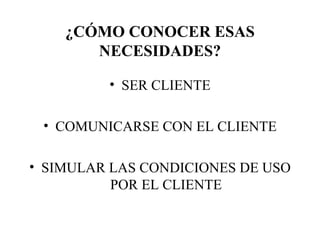 ¿CÓMO CONOCER ESAS NECESIDADES? SER CLIENTE COMUNICARSE CON EL CLIENTE SIMULAR LAS CONDICIONES DE USO POR EL CLIENTE 