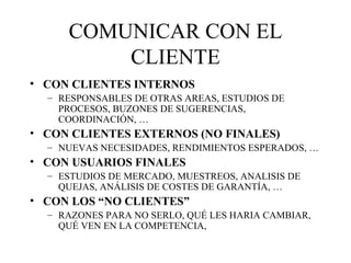 COMUNICAR CON EL CLIENTE CON CLIENTES INTERNOS RESPONSABLES DE OTRAS AREAS, ESTUDIOS DE PROCESOS, BUZONES DE SUGERENCIAS, COORDINACIÓN, … CON CLIENTES EXTERNOS (NO FINALES) NUEVAS NECESIDADES, RENDIMIENTOS ESPERADOS, … CON USUARIOS FINALES ESTUDIOS DE MERCADO, MUESTREOS, ANALISIS DE QUEJAS, ANÁLISIS DE COSTES DE GARANTÍA, … CON LOS “NO CLIENTES” RAZONES PARA NO SERLO, QUÉ LES HARIA CAMBIAR, QUÉ VEN EN LA COMPETENCIA,  