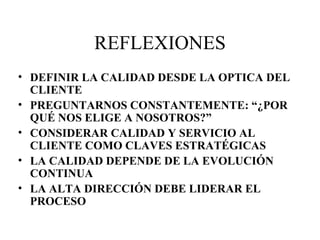 REFLEXIONES DEFINIR LA CALIDAD DESDE LA OPTICA DEL CLIENTE PREGUNTARNOS CONSTANTEMENTE: “¿POR QUÉ NOS ELIGE A NOSOTROS?” CONSIDERAR CALIDAD Y SERVICIO AL CLIENTE COMO CLAVES ESTRATÉGICAS LA CALIDAD DEPENDE DE LA EVOLUCIÓN CONTINUA LA ALTA DIRECCIÓN DEBE LIDERAR EL PROCESO 